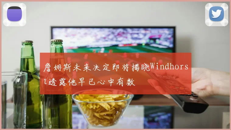 詹姆斯未来决定即将揭晓Windhorst透露他早已心中有数