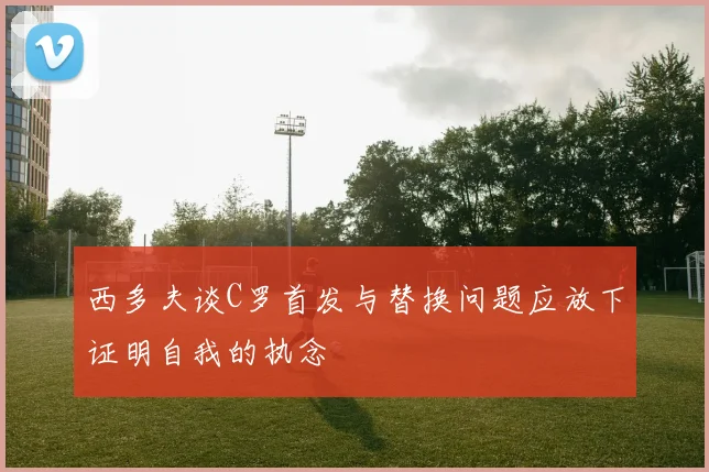 西多夫谈C罗首发与替换问题应放下证明自我的执念