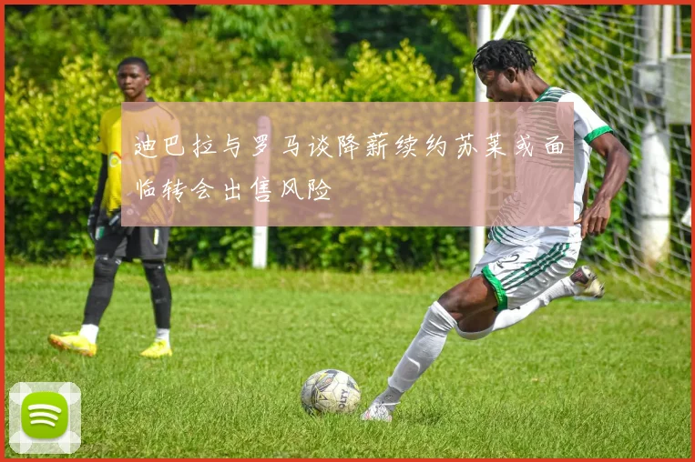 迪巴拉与罗马谈降薪续约苏莱或面临转会出售风险
