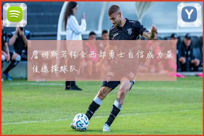 詹姆斯若转会西部勇士自信成为最佳选择球队