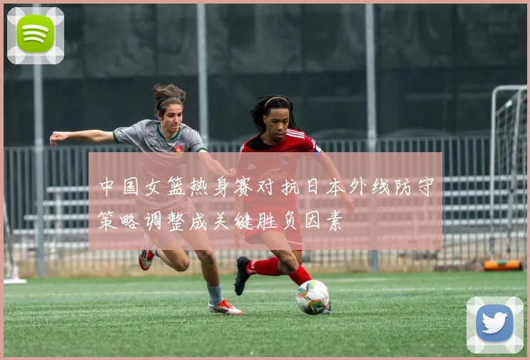 中国女篮热身赛对抗日本外线防守策略调整成关键胜负因素