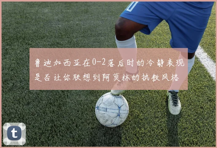 鲁迪加西亚在0-2落后时的冷静表现是否让你联想到阿莫林的执教风格
